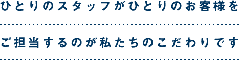 一人のスタッフが一人のお客様を担当するのが私たちのこだわりです